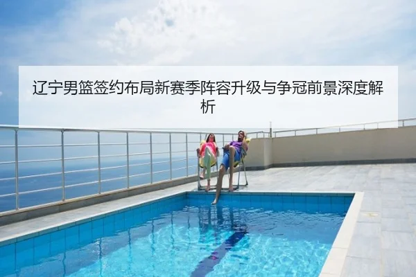 辽宁男篮签约布局新赛季阵容升级与争冠前景深度解析