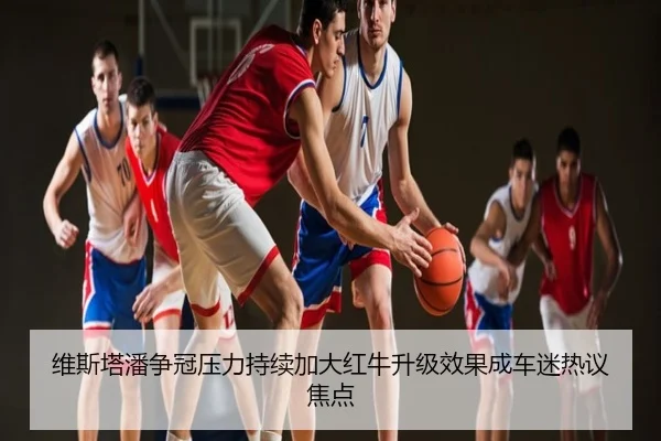 维斯塔潘争冠压力持续加大红牛升级效果成车迷热议焦点