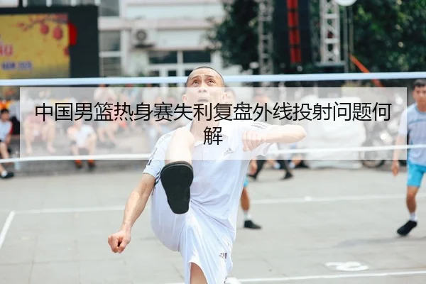 中国男篮热身赛失利复盘外线投射问题何解