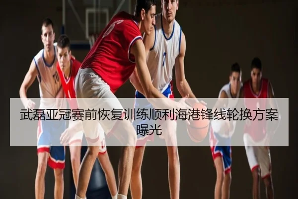 武磊亚冠赛前恢复训练顺利海港锋线轮换方案曝光